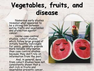Numerous early studies
revealed what appeared to
be a strong link between
eating fruits and vegetables
and protection against
cancer.
Unlike case-control
studies, cohort studies,
which follow large groups of
initially healthy individuals
for years, generally provide
more reliable information
than case-control studies
because they don’t rely on
information from the past.
And, in general, data
from cohort studies have not
consistently shown that a
diet rich in fruits and
vegetables prevents cancer.
 