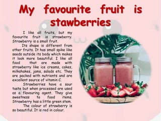 I like all fruits, but my
favourite fruit is strawberry.
Strawberry is a small fruit.
Its shape is different from
other fruits. It has small spike like
seeds outside its body which makes
it look more beautiful. I like all
food that are made with
strawberry like ice creams, cakes,
milkshakes, jams, salads etc. They
are packed with nutrients and are
excellent source of vitamin C.
Strawberries have a sour
taste but when processed are used
as a flavouring agent. They give
sweetness to food items.
Strawberry has a little green stem.
The colour of strawberry is
so beautiful. It is red in colour.
 