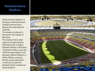 National Arena
    Stadium

National Arena Stadium is
the place where Romania’s
football national team
dispute the international
matches.
The stadium is placed in
Bucharest, the capital of
Romania.
This stadium has a total
capacity of 55600 places.
National Arena is largest
football stadium in Romania.
 It hosted on May 9 2012 the
UEFA Europe League Final
between Atletico Madrid vs.
Atletic Bilbao, assisting
almost 53 000 spectators.
I invite you to attend a
football match on National
Arena Stadium
 