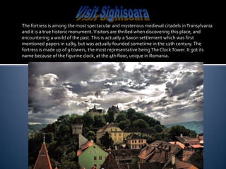 The fortress is among the most spectacular and mysterious medieval citadels in Transylvania
and it is a true historic monument. Visitors are thrilled when discovering this place, and
encountering a world of the past. This is actually a Saxon settlement which was first
mentioned papers in 1289, but was actually founded sometime in the 12th century. The
fortress is made up of 9 towers, the most representative being The Clock Tower. It got its
name because of the figurine clock, at the 4th floor, unique in Romania.
 