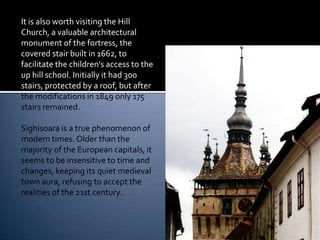It is also worth visiting the Hill
Church, a valuable architectural
monument of the fortress, the
covered stair built in 1662, to
facilitate the children's access to the
up hill school. Initially it had 300
stairs, protected by a roof, but after
the modifications in 1849 only 175
stairs remained.

Sighisoara is a true phenomenon of
modern times. Older than the
majority of the European capitals, it
seems to be insensitive to time and
changes, keeping its quiet medieval
town aura, refusing to accept the
realities of the 21st century.
 