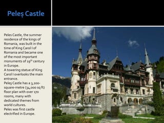 Peleș Castle

Peles Castle, the summer
residence of the kings of
Romania, was built in the
time of King Carol I of
Romania and became one
of the most important
monuments of 19th century
in Europe.
A towering statue of King
Carol I overlooks the main
entrance.
Peleş Castle has a 3,200-
square-metre (34,000 sq ft)
floor plan with over 170
rooms, many with
dedicated themes from
world cultures.
Peles was first castle
electrified in Europe.
 