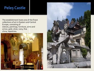 Peleș Castle

The establishment hosts one of the finest
collections of art in Eastern and Central
Europe, consisting of
statues, paintings, furniture, arms and
armor, gold, silver, ivory, fine
china, tapestries.
 
