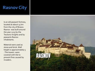 Rasnov City

Is an old peasant fortress,
located at about 15 km
from the city of Brasov.
Rasnov was built around
the year 1215 by the
Teutonic Knights and by
peasants Rasnov
inhabitants.

Material were used as
stone and brick. Wall
height is approximately 5
. The towers were
covered with tile to
prevent fires caused by
invaders.
 