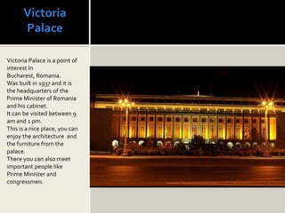 Victoria
      Palace

Victoria Palace is a point of
interest In
Bucharest, Romania.
Was built in 1937 and it is
the headquarters of the
Prime Minister of Romania
and his cabinet.
It can be visited between 9
am and 1 pm.
This is a nice place, you can
enjoy the architecture and
the furniture from the
palace.
There you can also meet
important people like
Prime Minister and
congressmen.
 