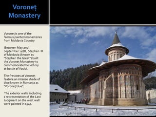 Voroneț
   Monastery

Voroneț is one of the
famous painted monasteries
from Moldavia Country.

 Between May and
September 1488, Stephen III
of Moldavia (known as
"Stephen the Great“) built
the Voroneț Monastery to
commemorate the victory
at battle of Vaslui.

The frescoes at Voroneț
feature an intense shade of
blue known in Romania as
"Voroneț blue".

The exterior walls including
a representation of the Last
Judgment on the west wall
were painted in 1547.
 