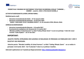 PROIECTULUI ERASMUS DE PARTENERIAT STRATEGIC IN DOMENIUL SCOLAR “THINKING …
CODING”, avand nr. 2015-1-IT02-KA219-015506_5
ACTIVITATIDESFASURATE LA NIVEL INTERATIONAL:
Mobilitati pentru staff:
- Intrunirea transnationala din Italia – 27-31 ianuarie 2016
- Intrunirea transnationala din Romania – 23-26 iunie 2016
- “SHORT-TERM JOINT STAFF TRAINING EVENTS”- 21-25 octombrie 2016, Bitonto, Italia
URMEAZA SA DESFASURAM:
- Intrunirea transnationala din Slovenia – 5-8 aprilie 2017
- Evenimentul de multiplicare din Romania din 4-5 martie 2017
- "Blended mobility of school learners" cu titlul "Coding Olimpic Game" la care vor participa 7 elevi din Liceul
Teoretic “Tudor Arghezi” – 23-27 mai 2017
IMPORTANT:
-SELECTIE PENTRU INTRUNIREA DIN SLOVENIA SE REALIZEAZA IN PERIOADA 6-8 FEBRUARIE 2017. VOR FI
SELECTATI DOI PROFESORI.
-Selectie pentru "Blended mobility of school learners" cu titlul "Coding Olimpic Game" se va realiza in
perioada 6-10 martie 2017. Vor fi selectati 7 elevi si un profesor insotitor.
Informatii suplimentare vor fi postate pe blogul proiectului: http://thinkingcoding2017.blogspot.ro
 