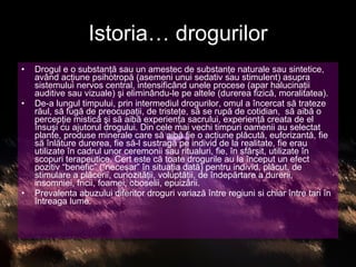 Istoria… drogurilor Drogul e o substanţă sau un amestec de substanţe naturale sau sintetice, având acţiune psihotropă (asemeni unui sedativ sau stimulent) asupra sistemului nervos central, intensificând unele procese (apar halucinaţii auditive sau vizuale) şi eliminându-le pe altele (durerea fizică, moralitatea). De-a lungul timpului, prin intermediul drogurilor, omul a încercat să trateze răul, să fugă de preocupaţii, de tristeţe, să se rupă de cotidian,  să aibă o percepţie mistică şi să aibă experienţa sacrului, experienţă creata de el însuşi cu ajutorul drogului. Din cele mai vechi timpuri oamenii au selectat plante, produse minerale care să aibă fie o acţiune plăcută, euforizantă, fie să înlăture durerea, fie să-l sustragă pe individ de la realitate, fie erau utilizate în cadrul unor ceremonii sau ritualuri, fie, în sfârşit, utilizate în scopuri terapeutice. Cert este că toate drogurile au la început un efect pozitiv “benefic” (“necesar” în situaţia dată) pentru individ, plăcut, de stimulare a plăcerii, curiozităţii, voluptăţii, de îndepărtare a durerii, insomniei, fricii, foamei, oboselii, epuizării. Prevalenta abuzului diferitor droguri variază între regiuni si chiar între tari în întreaga lume.  