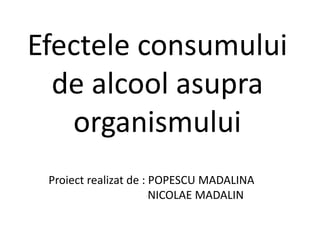 Efectele consumului de alcool asupra organismului Proiect realizat de : POPESCU MADALINA                                    NICOLAE MADALIN 