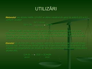UTILI ZĂRI Metanolul  sau alcoolul metilic (CH 3 OH) se obţine industrial din gazul de sinteză (CO şi H 2 ) conform  ecuaţiei:   350 °  C, 250 atm. CO + 2H 2   CH 3 OH   ZnO + Cr 2 O 3 Alcoolul metilic serveşte ca materie primă la fabricarea aldehidei formice, a unor   intermediari în industria  coloranţilor. Se utilizează ca dizolvant pentru grăsimi, lacuri şi  vopsele, drept combustibil şi ca   agent de  denaturare a alcoolului etilic, pentru a se evita consumul în alimentaţie al alcoolului etilic tehnic. Etanolul   sau alcoolul etilic, este cunoscut, apreciat şi preparat din cele mai vechi timpuri. Sucurile dulci  din   fructe sau melasă (deşeu de la fabricarea zahărului) fermentează sub acţiunea   microorganismelor din drojdia de   bere (Saccharomyces cerevisiae) conducând la alcoolul etilic. C 6 H 12 O 6   2CO 2  + 2C 2 H 5 OH   glucoză   etanol 