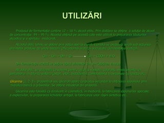 UTILI ZĂRI Produsul de fermentaţie conţine 12 – 18 % alcool etilic. Prin distilare se obţine  o soluţie de alcool  de concentraţie   94 – 95 %. Alcoolul obţinut pe această cale este utilizat la prepararea băuturilor alcoolice şi a spirtului  medicinal.  Alcoolul etilic tehnic se obţine prin adiţia apei la etenă. Etanolul se oxidează aerob sub acţiunea  enzimelor produse de unele bacterii (Mycoderma aceti) la acid acetic (fermentaţia acetică). CH 3  – CH 2  – OH + O 2   CH 3  – COOH + H 2 O Din fermentaţia acetică se obţine oţelul alimentar din vin (oţeţirea vinului) Alcoolul etilic se utilizează ca solvent pentru lacuri şi vopsele, coloranţi, medicamente, în  parfumerie, în diferite sinteze (esteri, eteri, butadienă), combustibilul la avioanele cu reacţie etc. Glicerina  (1, 2, 3 – propantriol sau glicerol) apare ca produs secundar la obţinerea săpunului prin hidroliza bazică a grăsimilor. Se obţine industrial din propenă. Glicerina este folosită ca dizolvant în cosmetică, în medicină, la fabricarea săpunurilor speciale,  a explozivilor, la prepararea lichidelor antigel, la fabricarea unor răşini sintetice etc. 