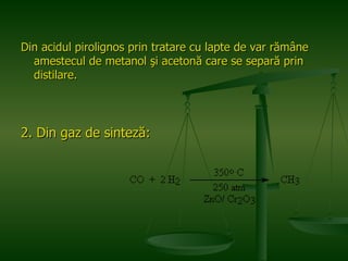 Din acidul pirolignos prin tratare cu lapte de var rămâne amestecul de metanol şi acetonă care se separă prin distilare. 2. Din gaz de sinteză:  
