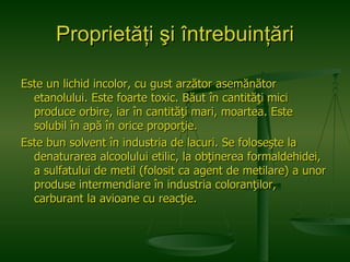 Proprietăţi şi întrebuinţări Este un lichid incolor, cu gust arzător asemănător etanolului. Este foarte toxic. Băut în cantităţi mici produce orbire, iar în cantităţi mari, moartea. Este solubil în apă în orice proporţie. Este bun solvent în industria de lacuri. Se foloseşte la denaturarea alcoolului etilic, la obţinerea formaldehidei, a sulfatului de metil (folosit ca agent de metilare) a unor produse intermendiare în industria coloranţilor, carburant la avioane cu reacţie.  