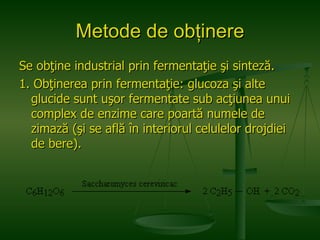 Metode de obţinere Se obţine industrial prin fermentaţie şi sinteză. 1. Obţinerea prin fermentaţie: glucoza şi alte glucide sunt uşor fermentate sub acţiunea unui complex de enzime care poartă numele de zimază (şi se află în interiorul celulelor drojdiei de bere). 
