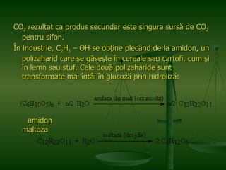 CO 2  rezultat ca produs secundar este singura sursă de CO 2  pentru sifon.  În industrie, C 2 H 5  – OH se obţine plecând de la amidon, un polizaharid care se găseşte în cereale sau cartofi, cum şi în lemn sau stuf. Cele două polizaharide sunt transformate mai întâi în glucoză prin hidroliză:  amidon  maltoza 