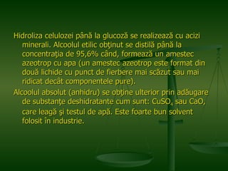 Hidroliza celulozei până la glucoză se realizează cu acizi minerali. Alcoolul etilic obţinut se distilă până la concentraţia de 95,6% când, formează un amestec azeotrop cu apa (un amestec azeotrop este format din două lichide cu punct de fierbere mai scăzut sau mai ridicat decât componentele pure). Alcoolul absolut (anhidru) se obţine ulterior prin adăugare de substanţe deshidratante cum sunt: CuSO 4  sau CaO, care leagă şi testul de apă. Este foarte bun solvent folosit în industrie.   