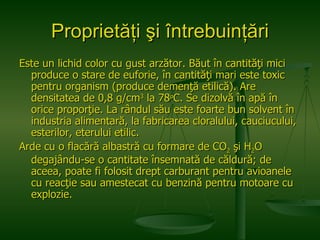 Proprietăţi şi întrebuinţări Este un lichid color cu gust arzător. Băut în cantităţi mici produce o stare de euforie, în cantităţi mari este toxic pentru organism (produce demenţă etilică). Are densitatea de 0,8 g/cm 3  la 78 o C. Se dizolvă în apă în orice proporţie. La rândul său este foarte bun solvent în industria alimentară, la fabricarea cloralului, cauciucului, esterilor, eterului etilic.  Arde cu o flacără albastră cu formare de CO 2  şi H 2 O degajându-se o cantitate însemnată de căldură; de aceea, poate fi folosit drept carburant pentru avioanele cu reacţie sau amestecat cu benzină pentru motoare cu explozie. 