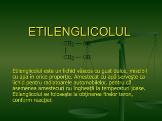 ETILENGLICOLUL   Etilenglicolul este un lichid vâscos cu gust dulce, miscibil cu apa în orice proporţie. Amestecat cu apă serveşte ca lichid pentru radiatoarele automobilelor, pentru că asemenea amestecuri nu îngheaţă la temperaturi joase. Etilenglicolul se foloseşte la obţinerea firelor teron, conform reacţiei:  