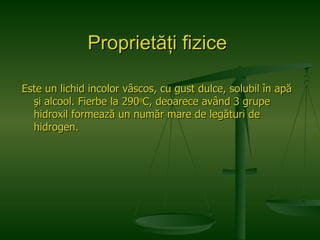 Proprietăţi fizice   Este un lichid incolor vâscos, cu gust dulce, solubil în apă şi alcool. Fierbe la 290 o C, deoarece având 3 grupe hidroxil formează un număr mare de legături de hidrogen.  