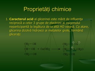 Proprietăţi chimice 1.  Caracterul acid  al glicerinei este mărit de influenţa reciprocă a celor 3 grupe de electroni ai oxigenului neparticipantă la legătura de la altă HO vecină. Ca atare, glicerina dizolvă hidroxizi ai metalelor grele, formând gliceraţi:  + 2 - - 