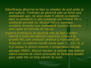 Esterificarea glicerinei se face cu amestec de acid azotic şi acid sulfuric. Trinitratul de glicerină este un lichid care explodează uşor, de acea poate fi utilizat ca exploziv dacă se amestecă cu alte substanţe sau îmbibat într-o substanţă poroasă ca: silicatul natural Kieselgur, rezultând dinamita care explodează numai în prezenţa unei capse de fulminat de mercur. Explozia trinitratului de glicerină este de fapt o ardere internă a moleculei datorită oxigenului conţinut de grupele NO 2  care oxidează carbonul şi hidrogenul din moleculă. La explozie rezultă numai gaze: O 2 , CO 2 , N 2  şi H 2 O careau în primul moment o temperatură ridicată, aproape 3000 o C. Efectul mecanic al exloziei este datorat măririi enorme de volum provocată de formarea acestor gaze calde într-un timp extrem de scurt.   