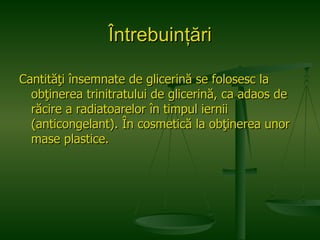 Întrebuinţări Cantităţi însemnate de glicerină se folosesc la obţinerea trinitratului de glicerină, ca adaos de răcire a radiatoarelor în timpul iernii (anticongelant). În cosmetică la obţinerea unor mase plastice. 