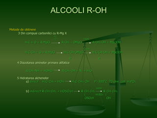 Metode de obtinere   3 Din compusi carbonilici cu R-Mg X   +1    +2  +HOH H 2 C ± O + R-MgCl  R-CH 2  – OMgCl  R-CH 2 -OH + MgClOH   +HOH H 3 C-CH = O + R-MgCl  H 3 C-CH-OMgCl  H 3 C-CH-OH + MgClOH   |   |  R  R 4 Diazotarea aminelor primare alifatice   R-CH 2 -NH 2  + HOHO 2   R-CH 2 -OH + N 2  + H 2 O   5 Hidratarea alchenelor   a)  direct  H 2 C=CH 2  + HOH  H 3 C-CH 2 -OH  t°=300°C, 70 atm, cat: H 3 PO 4     +HOH   b)  indirect R-CH=CH 2  + HOSO 3 H  R-CH-CH 3   R-CH-CH 3   |  -H 2 SO 4   |   OSO 3 H  OH  ALCOOLI R-OH 