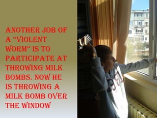 Another job of
a “Violent
worm” is to
participate at
throwing milk
bombs. Now he
is throwing a
milk bomb over
the window
 