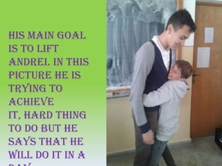 His main goal
is to lift
Andrei. In this
picture he is
trying to
achieve
it, hard thing
to do but he
says that he
will do it in a
 