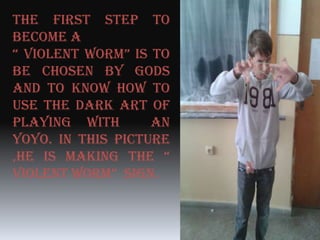 The first step to
become a
“ Violent worm” is to
be chosen by gods
and to know how to
use the dark art of
playing with an
Yoyo. In this picture
,he is making the “
Violent worm” sign.
 