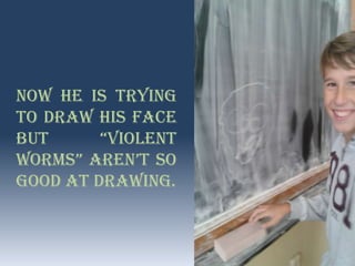 Now he is trying
to draw his face
but “Violent
worms” aren’t so
good at drawing.
 