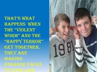 that’s what
happens when
the “Violent
worm” and the
“happy terror”
get together.
They are
making
strange faces
to look like
 