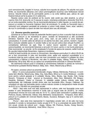 sunt cernoziomurile, bogate în humus, solurile brun-roşcate de pădure. Pe solurile mai puţin
fertile, se recomandă utilizarea unei culturi premergătoare (lucerna) care fertilizează natural
terenul. Solurile trebuie să fie permeabile pentru a se evita băltirea apei, pânza de apă
freatică trebuie să fie la peste 2-3 m adâncime.
    Reacţia solului este de preferat să fie neutră, slab acidă sau slab alcalină, cu pH-ul
cuprins între 5-8, terenurile vor fi expuse la soare, orientarea preferată a rândurilor fiind N-S,
se vor evita expoziţiile nordice. Nu se recomandă plantarea în văile înguste, cu curenţi de aer,
precum şi zonele cu frecvente îngheţuri târzii de primăvară. În zonele cu frecvenţă mare a
vânturilor sunt obligatorii perdelele de protecţie cu arbori înalţi (stejar, frasin, arţar, salcâm),
de nuci în combinaţie cu specii de talie mai redusă (alun sau alţi arbuşti).

    1.2. Zonarea speciilor pomicole
    Zonarea se va face în funcţie de pretenţiile fiecărei specii şi chiar a soiurilor faţă de lumină
şi căldură, precum şi de rezistenţa la geruri, oscilaţii de temperatură şi alte accidente
climatice. Speciile: măr, păr, gutui, prun, cireş, vişin, se pot cultiva în zona dealurilor
subcarpatice, în zonele calde de câmpie se vor planta mai ales: cais, piersic, nectarin, migdal,
fără a exclude celelalte specii, în zonele înalte şi reci se pot cultiva doar arbuştii fructiferi, cu
completarea deficitului de apă. Deşi în cadrul tuturor speciilor s-au creat soiuri
autocompatibile, se recomandă folosirea a cel puţin 2-3 soiuri, pentru o mai bună polenizare.
Este recomandat ca soiurile să fie amplasate în funcţie de epoca de coacere, astfel încât să
fie uşurate tratamentele fitosanitare, irigarea şi recoltarea.
 Având la bază lucrările de zonare şi microzonare, dezvoltarea pomiculturii în ultimii 20-25 de
ani a fost concentrată în cele mai favorabile zone, astfel sub aspectul suprafeţelor şi a
numărului total de pomi cultivati, cele mai mari concentrări s-au realizat în judeţele din zona
subcarpatică a Olteniei şi Munteniei, mai ales în judeţele Argeş, Vâlcea, Prahova, Buzău,
Dâmboviţa, Olt şi Dolj. Mai nou au apărut noi amplasamente pomicole în Câmpia Română.
    De asemenea trebuie pusă în evidenţă şi concentrarea realizată în partea de nord-est a
Transilvaniei (judeţele Bistriţa Năsăud, Sălaj, Satu - Mare, Maramureş şi Bihor).

   Pe specii, zonarea culturii se prezintă astfel:
-    Mărul - în zona subcarpatică meridională ( Argeş, Vâlcea, Dâmboviţa, Prahova), în nord-
vestul ţării (Bistriţa, Maramureş, Sălaj, Cluj, Satu-Mare, Bihor) şi în nordul Moldovei : conditţi
bune pentru cultură gaseşte şi în judeţele: Mureş, Sibiu, Bacău, Iaşi, Buzău, Dolj, Caraş
Severin, Timişoara şi Arad, precum şi Hunedoara, Alba, Gorj, Mehedinţi, Olt, Braşov,
Harghita, Botoşani, Vaslui şi Vrancea; în celalalte judeţe cultura mărului este slab
reprezentată, dar întâlneşte condiţii dintre cele mai favorabile (Ilfov, Giurgiu, Călăraşi). Se
consideră că cele mai favorabile pentru cultura mărului zonele cu temperatura medie anuală
de 8-9°C şi cu 700-800 mm precipitaţii anuale.
-     Părul - deşi este mult mai slab reprezentat în cultura, cele mai favorabile zone sunt
acelea în care temperatura maximă în lunile iulie şi august este de 24-26°C, iar media
temperaturii minime din luna iulie este de 10-12 °C, cultura este cantonată în judeţele Argeş,
Prahova, Buzău, Dâmboviţa, Vâlcea, Dolj, Mehedinţi, Caraş-Severin, Timişoara, Arad, Bihor,
precum şi în judeţele din nord-est Neamţ, Bacău, Suceava, Botoşani, Iaşi şi în centrul ţării,
judeţul Mureş.
-     Prunul - desi este bine reprezentat în majoritatea zonelor ţării, el dă cele mai bune
rezultate în zonele cu temperatura medie anuala 9-10 °C şi cu precipitaţii de peste 650-700
mm anual, zonele de cultură sunt : Argeş, Vâlcea, Olt, Prahova, Buzău, Caraş Severin,
Hunedoara, Dâmboviţa, Mehedinţi, Arad, Bihor, Cluj s.a.


                                                 11
 