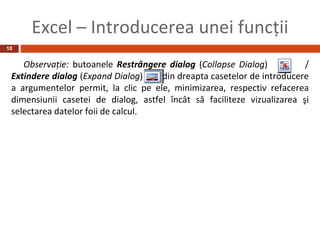 Excel – Introducerea unei funcţii
10


    Observaţie: butoanele Restrângere dialog (Collapse Dialog)           /
 Extindere dialog (Expand Dialog)    din dreapta casetelor de introducere
 a argumentelor permit, la clic pe ele, minimizarea, respectiv refacerea
 dimensiunii casetei de dialog, astfel încât să faciliteze vizualizarea şi
 selectarea datelor foii de calcul.
 