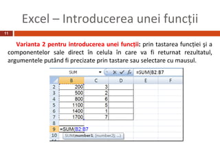Excel – Introducerea unei funcţii
11


    Varianta 2 pentru introducerea unei funcţii: prin tastarea funcţiei şi a
 componentelor sale direct în celula în care va fi returnat rezultatul,
 argumentele putând fi precizate prin tastare sau selectare cu mausul.
 