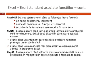 Excel – Erori standard asociate functiilor – cont.
14

     #NAME? Eroarea apare atunci când se foloseşte într-o formulă
           un nume de domeniu inexistent
           nume de domeniu sau funcţie scris incorect
           textul scris în formule nu este cuprins în paranteze
     #NUM! Eroarea apare când într-o anumită formulă există probleme
       cu diferite numere. Există două situaţii în care apare această
       eroare:
      atunci când un argument care necesită o valoare numerică
       primeşte un alt tip de dată
      atunci când un număr este mai mare decât valoarea maximă
       admisă în programul Excel.
     #N/A! Eroarea apare când valoarea dintr-o anumită celulă nu este
       disponibilă în momentul în care se execută o formulă de calcul.
 