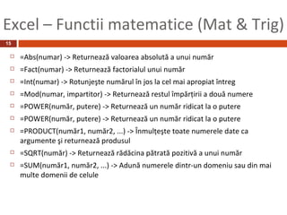 Excel – Functii matematice (Mat & Trig)
15

    =Abs(numar) -> Returnează valoarea absolută a unui număr
    =Fact(numar) -> Returnează factorialul unui număr
    =Int(numar) -> Rotunjeşte numărul în jos la cel mai apropiat întreg
    =Mod(numar, impartitor) -> Returnează restul împărţirii a două numere
    =POWER(număr, putere) -> Returnează un număr ridicat la o putere
    =POWER(număr, putere) -> Returnează un număr ridicat la o putere
    =PRODUCT(număr1, număr2, ...) -> Înmulţeşte toate numerele date ca
     argumente şi returnează produsul
    =SQRT(număr) -> Returnează rădăcina pătrată pozitivă a unui număr
    =SUM(număr1, număr2, ...) -> Adună numerele dintr-un domeniu sau din mai
     multe domenii de celule
 