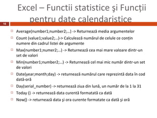 Excel – Functii statistice şi Funcţii
16
            pentru date calendaristice
        Average(number1;number2;…) -> Returnează media argumentelor
        Count (value1;value2;…)-> Calculează numărul de celule ce conţin
         numere din cadrul listei de argumente
        Max(number1;numer2;…) -> Returnează cea mai mare valoare dintr-un
         set de valori
        Min(number1;number2;…) -> Returnează cel mai mic număr dintr-un set
         de valori
        Date(year;month;day) -> returnează numărul care reprezintă data în cod
         dată-oră
        Day(serial_number) -> returnează ziua din lună, un număr de la 1 la 31
        Today () -> returnează data curentă formatată ca dată
        Now() -> returnează data şi ora curente formatate ca dată şi oră
 
