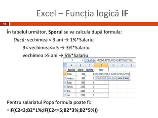Excel – Funcţia logică IF
18


     În tabelul următor, Sporul se va calcula după formula:
         Dacă: vechimea < 3 ani → 1%*Salariu
             3< vechimea<= 5 → 3%*Salariu
             vechimea >5 ani → 5%*Salariu




     Pentru salariatul Popa formula poate fi:
     =IF(C2<3;B2*1%;IF(C2<=5;B2*3%;B2*5%))
 