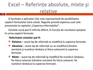 Excel – Referinţe absolute, mixte şi
19
                      relative
        O facilitate a aplicaţiei Calc este reprezentată de posibilitatea
     copierii formulelor între celule. Regulile privind copierea sunt cele
     prezentate la capitolul „Copierea informaţiilor”.
         Celulele sursă pot fi referite diferit, în funcţie de rezultatul aşteptat
     în urma copierii formulei.
        Referinţele celulelor pot fi:
         Relative – acest tip de referinţă se modifică la copierea formulei.

         Absolute – acest tip de referinţă nu se modifică (rămâne
          constant şi numărul rândului şi litera coloanei) la copierea
          formulei.
         Mixte – acest tip de referinţă îşi modifică fie numărul rândului,
          fie litera coloanei (rămâne constant fie litera coloanei, fie
          numărul rândului) la copierea formulei.
 
