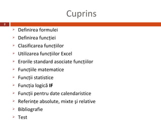 Cuprins
2
       Definirea formulei
       Definirea funcţiei
       Clasificarea funcţiilor
       Utilizarea funcţiilor Excel
       Erorile standard asociate funcţiilor
       Funcţiile matematice
       Funcţii statistice
       Funcţia logică IF
       Funcţii pentru date calendaristice
       Referinţe absolute, mixte şi relative
       Bibliografie
       Test
 