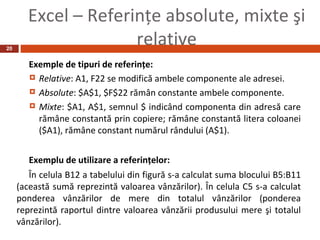 Excel – Referinţe absolute, mixte şi
20
                     relative
        Exemple de tipuri de referinţe:
         Relative: A1, F22 se modifică ambele componente ale adresei.

         Absolute: $A$1, $F$22 rămân constante ambele componente.

         Mixte: $A1, A$1, semnul $ indicând componenta din adresă care
          rămâne constantă prin copiere; rămâne constantă litera coloanei
          ($A1), rămâne constant numărul rândului (A$1).


        Exemplu de utilizare a referinţelor:
        În celula B12 a tabelului din figură s-a calculat suma blocului B5:B11
     (această sumă reprezintă valoarea vânzărilor). În celula C5 s-a calculat
     ponderea vânzărilor de mere din totalul vânzărilor (ponderea
     reprezintă raportul dintre valoarea vânzării produsului mere şi totalul
     vânzărilor).
 