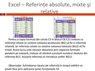Excel – Referinţe absolute, mixte şi
21
                      relative



        Pentru a copia formula din celula C5 în blocul C6:C11 trebuie ca
     referinţa celulei ce conţine valoarea produsului (B5) să fie o referinţă
     relativă, iar referinţa celulei ce conţine valoarea totalului (B12) să fie
     mixtă. Acest lucru este necesar deoarece prin copierea formulei
     ponderii pe coloană, trebuie să rămână constant numărul rândului din
     referinţa B12. Această referinţă se introduce astfel: B$12.


       Observaţie: Schimbarea tipului de referinţă în timpul editării se
     poate face prin apăsarea tastei funcţionale F4.
 
