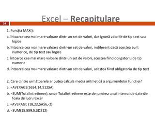 24
                            Excel – Recapitulare
     1. Funcţia MAX():
     a. întoarce cea mai mare valoare dintr-un set de valori, dar ignoră valorile de tip text sau
         logice
     b. întoarce cea mai mare valoare dintr-un set de valori, indiferent dacă acestea sunt
         numerice, de tip text sau logice
     c. întoarce cea mai mare valoare dintr-un set de valori, acestea fiind obligatoriu de tip
          numeric
     d. întoarce cea mai mare valoare dintr-un set de valori, acestea fiind obligatoriu de tip text


     2. Care dintre următoarele ar putea calcula media aritmetică a argumentelor funcţiei?
     a. =AVERAGE(5654,14,$12$A)
     b. =SUM(TotalIntretinere), unde TotalIntretinere este denumirea unui interval de date din
         foaia de lucru Excel
     c. =AVERAGE (18,22,$A$6,-2)
     d. =SUM(15,589,5,$D$12)
 