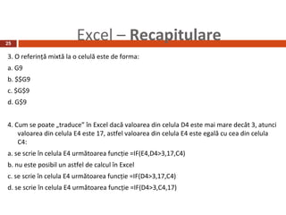 25
                         Excel – Recapitulare
3. O referinţă mixtă la o celulă este de forma:
a. G9
b. $$G9
c. $G$9
d. G$9


4. Cum se poate „traduce” în Excel dacă valoarea din celula D4 este mai mare decât 3, atunci
    valoarea din celula E4 este 17, astfel valoarea din celula E4 este egală cu cea din celula
    C4:
a. se scrie în celula E4 următoarea funcţie =IF(E4,D4>3,17,C4)
b. nu este posibil un astfel de calcul în Excel
c. se scrie în celula E4 următoarea funcţie =IF(D4>3,17,C4)
d. se scrie în celula E4 următoarea funcţie =IF(D4>3,C4,17)
 