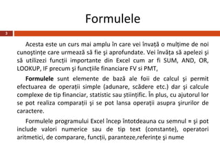 Formulele
3


       Acesta este un curs mai amplu în care vei învaţă o mulţime de noi
    cunoştinţe care urmează să fie şi aprofundate. Vei învăţa să apelezi şi
    să utilizezi funcţii importante din Excel cum ar fi SUM, AND, OR,
    LOOKUP, IF precum şi funcţiile financiare FV si PMT,
       Formulele sunt elemente de bază ale foii de calcul şi permit
    efectuarea de operaţii simple (adunare, scădere etc.) dar şi calcule
    complexe de tip financiar, statistic sau știinţific. În plus, cu ajutorul lor
    se pot realiza comparaţii şi se pot lansa operaţii asupra şirurilor de
    caractere.
        Formulele programului Excel încep întotdeauna cu semnul = şi pot
    include valori numerice sau de tip text (constante), operatori
    aritmetici, de comparare, funcţii, paranteze,referinţe şi nume
 
