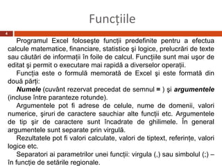 Funcţiile
4

        Programul Excel foloseşte funcţii predefinite pentru a efectua
    calcule matematice, financiare, statistice şi logice, prelucrări de texte
    sau căutări de informaţii în foile de calcul. Funcţiile sunt mai uşor de
    editat şi permit o executare mai rapidă a diverselor operaţii.
        Funcţia este o formulă memorată de Excel şi este formată din
    două părţi:
        Numele (cuvânt rezervat precedat de semnul = ) şi argumentele
    (incluse între paranteze rotunde).
        Argumentele pot fi adrese de celule, nume de domenii, valori
    numerice, şiruri de caractere sauchiar alte funcţii etc. Argumentele
    de tip şir de caractere sunt încadrate de ghilimele. În general
    argumentele sunt separate prin virgulă.
        Rezultatele pot fi valori calculate, valori de tiptext, referinţe, valori
    logice etc.
        Separatori ai parametrilor unei funcţii: virgula (,) sau simbolul (;) –
    în funcţie de setările regionale.
 