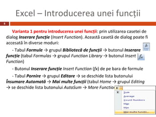 Excel – Introducerea unei funcţii
6


       Varianta 1 pentru introducerea unei funcţii: prin utilizarea casetei de
    dialog Inserare funcţie (Insert Function). Această casetă de dialog poate fi
    accesată în diverse moduri:
       - Tabul Formule → grupul Bibliotecă de funcţii → butonul Inserare
    funcţie (tabul Formulas → grupul Function Library → butonul Insert
    Function)
       - Butonul Inserare funcţie Insert Function (fx) de pe bara de formule
       - Tabul Pornire → grupul Editare → se deschide lista butonului
    Însumare Automată → Mai multe funcţii (tabul Home → grupul Editing
    → se deschide lista butonului AutoSum → More Functions)
 