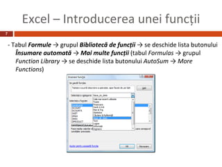Excel – Introducerea unei funcţii
7


    - Tabul Formule → grupul Bibliotecă de funcţii → se deschide lista butonului
       Însumare automată → Mai multe funcţii (tabul Formulas → grupul
       Function Library → se deschide lista butonului AutoSum → More
       Functions)
 