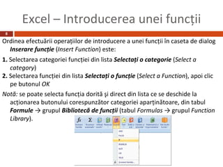 Excel – Introducerea unei funcţii
 8

Ordinea efectuării operaţiilor de introducere a unei funcţii în caseta de dialog
  Inserare funcţie (Insert Function) este:
1. Selectarea categoriei funcţiei din lista Selectaţi o categorie (Select a
   category)
2. Selectarea funcţiei din lista Selectaţi o funcţie (Select a Function), apoi clic
   pe butonul OK
Notă: se poate selecta funcţia dorită şi direct din lista ce se deschide la
   acţionarea butonului corespunzător categoriei aparţinătoare, din tabul
   Formule → grupul Bibliotecă de funcţii (tabul Formulas → grupul Function
   Library).
 